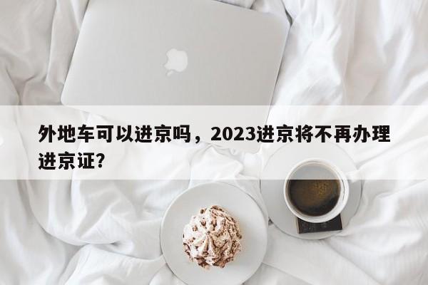 外地车可以进京吗，2023进京将不再办理进京证？-第1张图片-瑾年生活网