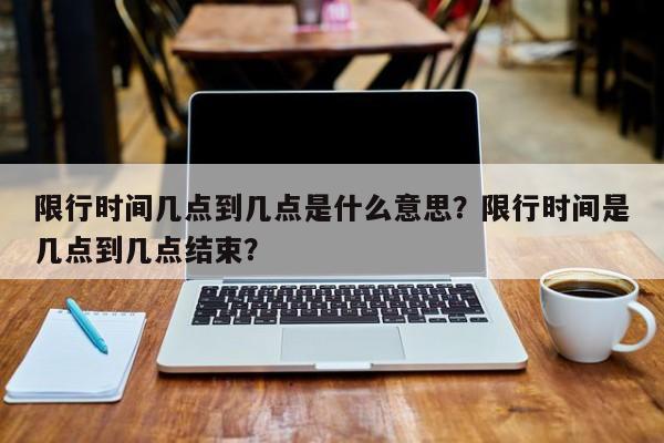 限行时间几点到几点是什么意思？限行时间是几点到几点结束？-第1张图片-瑾年生活网