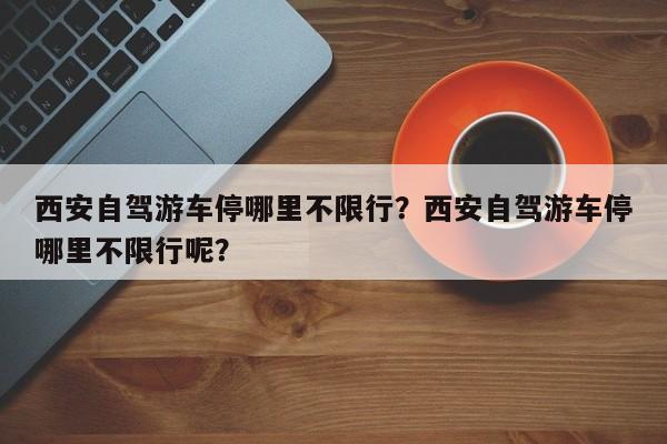 西安自驾游车停哪里不限行？西安自驾游车停哪里不限行呢？-第1张图片-瑾年生活网